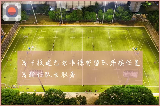 马卡报道巴尔韦德将留队并接任皇马新任队长职务