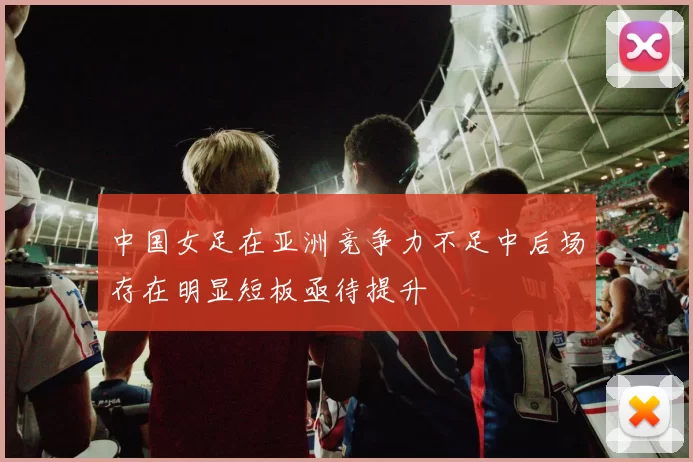中国女足在亚洲竞争力不足中后场存在明显短板亟待提升