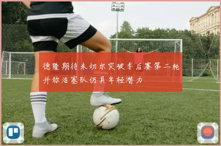 德隆期待米切尔突破季后赛第二轮并称活塞队仍具年轻潜力