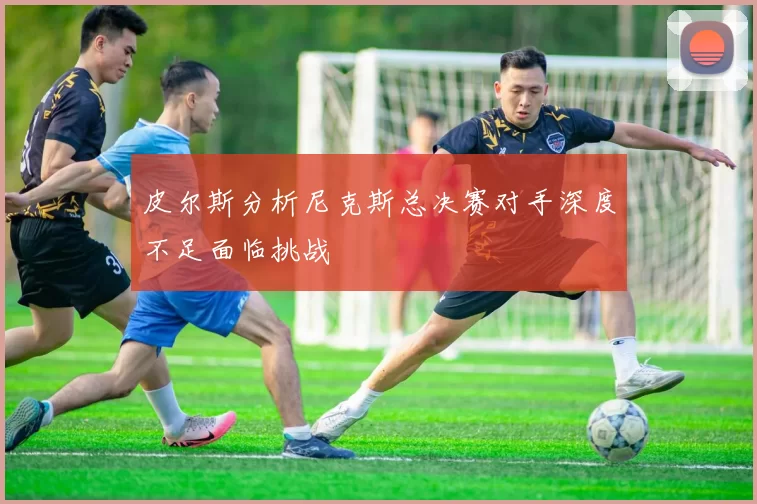 皮尔斯分析尼克斯总决赛对手深度不足面临挑战