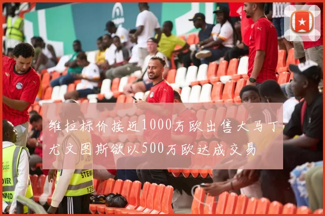 维拉标价接近1000万欧出售大马丁尤文图斯欲以500万欧达成交易