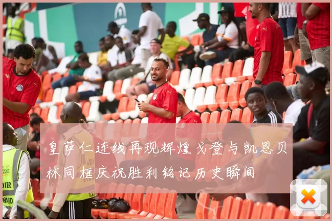 皇萨仁连线再现辉煌戈登与凯恩贝林同框庆祝胜利铭记历史瞬间