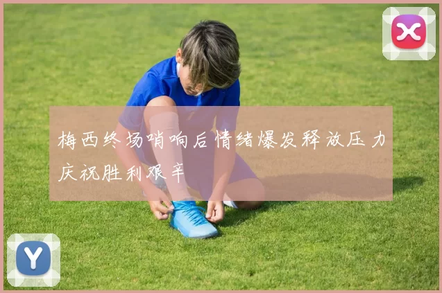 梅西终场哨响后情绪爆发释放压力庆祝胜利艰辛