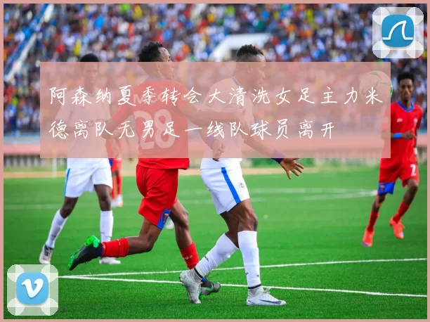 阿森纳夏季转会大清洗女足主力米德离队无男足一线队球员离开
