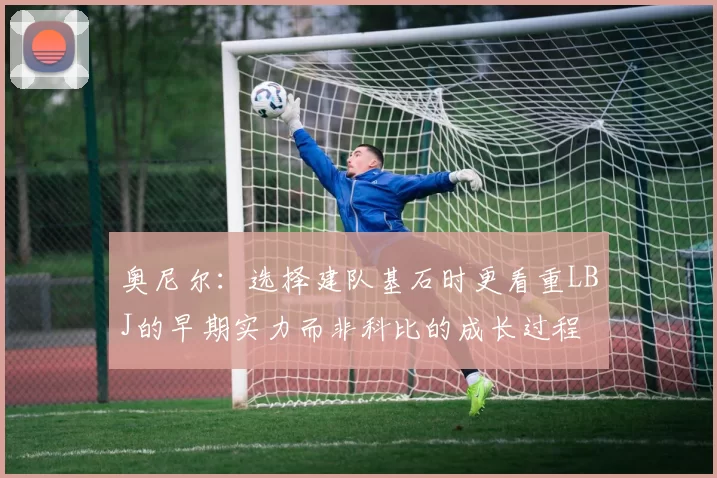 奥尼尔：选择建队基石时更看重LBJ的早期实力而非科比的成长过程