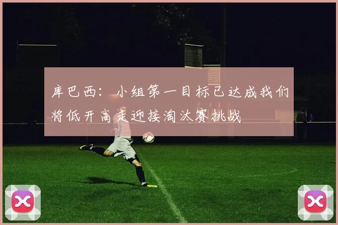 库巴西：小组第一目标已达成我们将低开高走迎接淘汰赛挑战