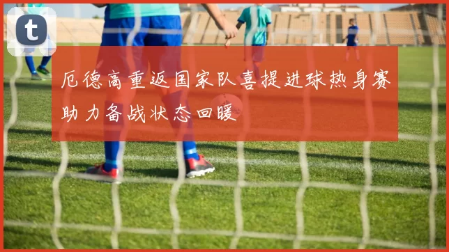 厄德高重返国家队喜提进球热身赛助力备战状态回暖
