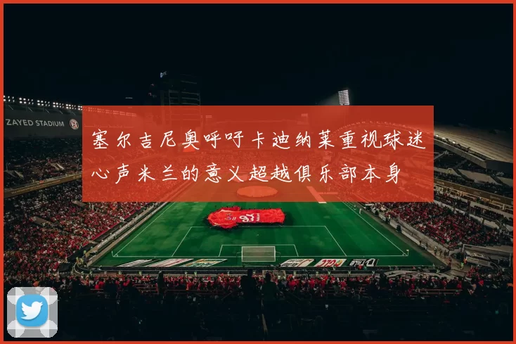 塞尔吉尼奥呼吁卡迪纳莱重视球迷心声米兰的意义超越俱乐部本身