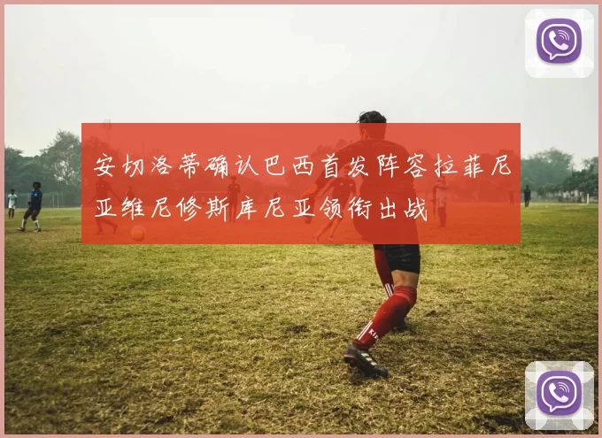 安切洛蒂确认巴西首发阵容拉菲尼亚维尼修斯库尼亚领衔出战