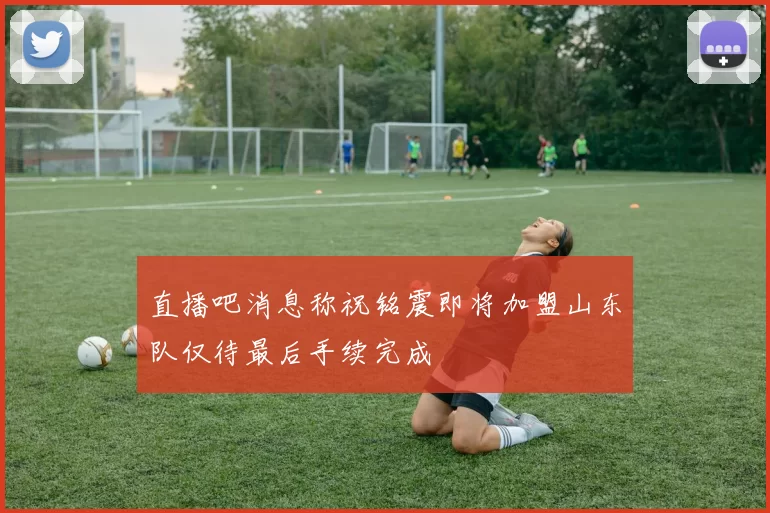 直播吧消息称祝铭震即将加盟山东队仅待最后手续完成