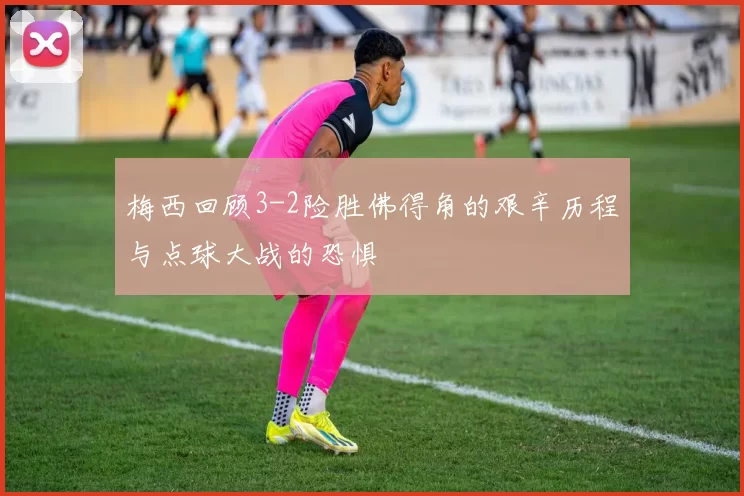 梅西回顾3-2险胜佛得角的艰辛历程与点球大战的恐惧