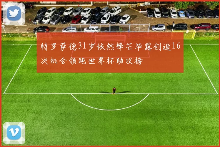 特罗萨德31岁依然锋芒毕露创造16次机会领跑世界杯助攻榜