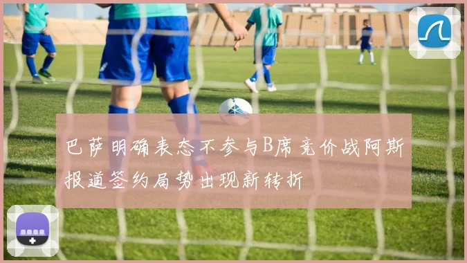 巴萨明确表态不参与B席竞价战阿斯报道签约局势出现新转折