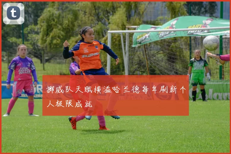 挪威队天赋横溢哈兰德每年刷新个人极限成就