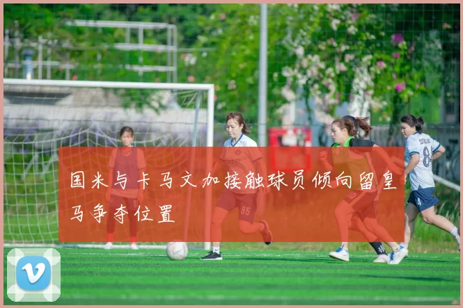 国米与卡马文加接触球员倾向留皇马争夺位置