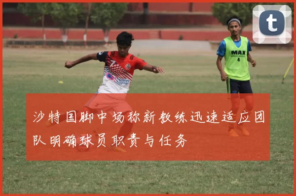 沙特国脚中场称新教练迅速适应团队明确球员职责与任务
