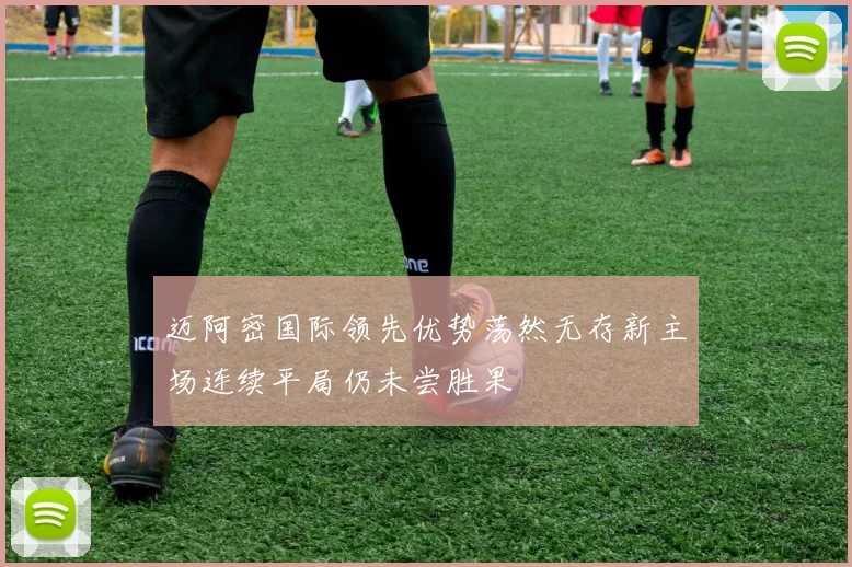 迈阿密国际领先优势荡然无存新主场连续平局仍未尝胜果