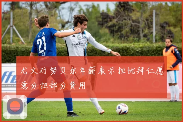 尤文对努贝尔年薪表示担忧拜仁愿意分担部分费用