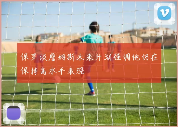 保罗谈詹姆斯未来计划强调他仍在保持高水平表现