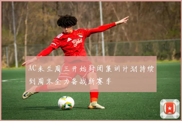 AC米兰周三开始封闭集训计划持续到周末全力备战新赛季