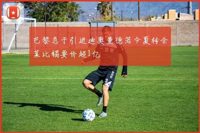 巴黎急于引进迪奥曼德若今夏转会莱比锡要价超1亿