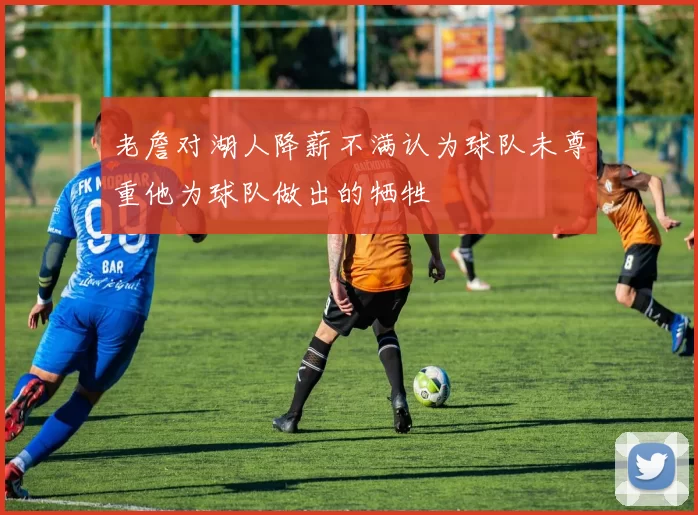 老詹对湖人降薪不满认为球队未尊重他为球队做出的牺牲