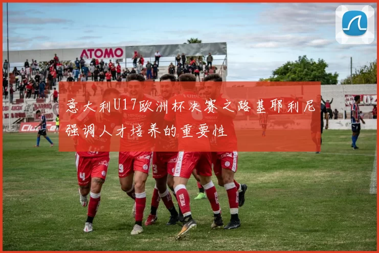意大利U17欧洲杯决赛之路基耶利尼强调人才培养的重要性